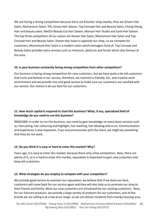 Tan Min Chuen (0322938) Chang Huey Yi (0322898) Muhammad A'ameer Mohd A'aseem (0322891)
Ng Kwang Zhou (0322802) Koo Jian Xiang (0322975)
35
We are facing a strong competition because there are 8 barber shop nearby, they are Dream Hair
Salon, Momentum Salon, THL Unisex Hair Saloon, Top Concept Hair and Beauty Salon, Cheng Cheng
Hair and beauty salon, MeiChi Beauty Cut Hair Saloon, Maroon Hair Studio and Sand Hair Saloon.
The top three competitors of our saloon are Dream Hair Salon, Momentum Hair Salon and Top
Concept Hair and Beauty Salon. Dream Hair Salon is opposite our shop, so we compete for
customers, Momentum Hair Salon is a modern salon which teenagers fond of, Top Concept and
Beauty Salon provides extra services such as manicure, pedicure and facials which also famous at
the area.
10. Is your business constantly facing strong competition from other competitors?
Our business is facing strong competition for new customers, but we have quite a lot old customers
that insist and believe in our service, therefore, we maintain a friendly, fair, and creative work
environment and we provide nice and good service to make sure our customers are satisfied with
our service. Our motive is do our best for our customers.
11. How much capital is required to start this business? What, if any, specialized field of
knowledge do you need to run this business?
RM20,000. In order to run this business, you need to gain knowledge on every basic services such
as, haircutting, hair colouring and highlight, hair washing, hair blowing and so on. Communication
and experience is also important, if we miscommunicate with the client, we might do something
that they do not want.
12. Do you think it is easy or hard to enter this market? Why?
Years ago, it is easy to enter this market, because there only a few competitors. Now, there are
plenty of it, so it is hard to enter this market, reputation is important to gain new customers and
keep old customers.
13. What strategies do you employ to compete with your competitors?
We provide good service to maintain our reputation, we believe that if we done our best,
customers will come back for our service again and they will also help us to promote our shop to
their friends and family. Most our new customers are introduced by our existing customers. Next,
for our haircare products, we provide a large variety of products for our customers, and all the
brands we are selling is at a low price range, so we can attract residents from nearby housing area.
 