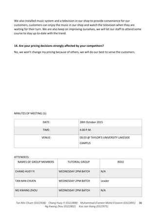 Tan Min Chuen (0322938) Chang Huey Yi (0322898) Muhammad A'ameer Mohd A'aseem (0322891)
Ng Kwang Zhou (0322802) Koo Jian Xiang (0322975)
36
We also installed music system and a television in our shop to provide convenience for our
customers, customers can enjoy the music in our shop and watch the television when they are
waiting for their turn. We are also keep on improving ourselves, we will let our staff to attend some
course to stay up-to-date with the trend.
14. Are your pricing decisions strongly affected by your competitors?
No, we won’t change my pricing because of others, we will do our best to serve the customers.
MINUTES OF MEETING (1):
DATE: 28th October 2015
TIME: 4.00 P.M.
VENUE: E8.03 @ TAYLOR’S UNIVERSITY LAKESIDE
CAMPUS
ATTENDEES:
NAMES OF GROUP MEMBERS TUTORIAL GROUP ROLE
CHANG HUEY YI WEDNESDAY 2PM BATCH N/A
TAN MIN CHUEN WEDNESDAY 2PM BATCH Leader
NG KWANG ZHOU WEDNESDAY 2PM BATCH N/A
 