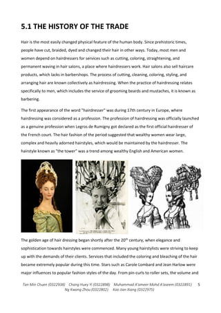 Tan Min Chuen (0322938) Chang Huey Yi (0322898) Muhammad A'ameer Mohd A'aseem (0322891)
Ng Kwang Zhou (0322802) Koo Jian Xiang (0322975)
5
5.1 THE HISTORY OF THE TRADE
Hair is the most easily changed physical feature of the human body. Since prehistoric times,
people have cut, braided, dyed and changed their hair in other ways. Today, most men and
women depend on hairdressers for services such as cutting, coloring, straightening, and
permanent waving in hair salons, a place where hairdressers work. Hair salons also sell haircare
products, which lacks in barbershops. The process of cutting, cleaning, coloring, styling, and
arranging hair are known collectively as hairdressing. When the practice of hairdressing relates
specifically to men, which includes the service of grooming beards and mustaches, it is known as
barbering.
The first appearance of the word "hairdresser" was during 17th century in Europe, where
hairdressing was considered as a profession. The profession of hairdressing was officially launched
as a genuine profession when Legros de Rumigny got declared as the first official hairdresser of
the French court. The hair fashion of the period suggested that wealthy women wear large,
complex and heavily adorned hairstyles, which would be maintained by the hairdresser. The
hairstyle known as "the tower" was a trend among wealthy English and American women.
The golden age of hair dressing began shortly after the 20th century, when elegance and
sophistication towards hairstyles were commenced. Many young hairstylists were striving to keep
up with the demands of their clients. Services that included the coloring and bleaching of the hair
became extremely popular during this time. Stars such as Carole Lombard and Jean Harlow were
major influences to popular fashion styles of the day. From pin-curls to roller sets, the volume and
 