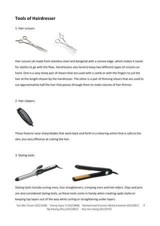 Tan Min Chuen (0322938) Chang Huey Yi (0322898) Muhammad A'ameer Mohd A'aseem (0322891)
Ng Kwang Zhou (0322802) Koo Jian Xiang (0322975)
7
Tools of Hairdresser
1. Hair scissors
Hair scissors all made from stainless steel and designed with a convex edge, which makes it easier
for stylists to go with the flow. Hairdressers also tend to keep two different types of scissors on
hand. One is a very sharp pair of shears that are used with a comb or with the fingers to cut the
hair at the length chosen by the hairdresser. The other is a pair of thinning shears that are used to
cut approximately half the hair that passes through them to make volume of hair thinner.
2. Hair clippers
These feature razor sharp blades that work back and forth in a shearing action that is safe to the
skin, but very effective at cutting the hair.
3. Styling tools
Styling tools include curling irons, hair straighteners, crimping irons and hot rollers. Clips and pins
are also considered styling tools, as these tools come in handy when creating updo styles or
keeping top layers out of the way while curling or straightening under layers.
 