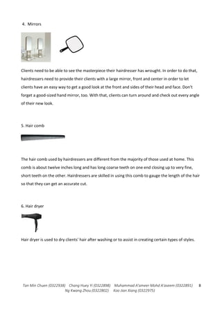 Tan Min Chuen (0322938) Chang Huey Yi (0322898) Muhammad A'ameer Mohd A'aseem (0322891)
Ng Kwang Zhou (0322802) Koo Jian Xiang (0322975)
8
4. Mirrors
Clients need to be able to see the masterpiece their hairdresser has wrought. In order to do that,
hairdressers need to provide their clients with a large mirror, front and center in order to let
clients have an easy way to get a good look at the front and sides of their head and face. Don’t
forget a good-sized hand mirror, too. With that, clients can turn around and check out every angle
of their new look.
5. Hair comb
The hair comb used by hairdressers are different from the majority of those used at home. This
comb is about twelve inches long and has long coarse teeth on one end closing up to very fine,
short teeth on the other. Hairdressers are skilled in using this comb to gauge the length of the hair
so that they can get an accurate cut.
6. Hair dryer
Hair dryer is used to dry clients' hair after washing or to assist in creating certain types of styles.
 