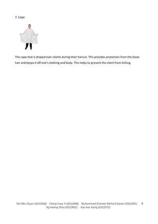 Tan Min Chuen (0322938) Chang Huey Yi (0322898) Muhammad A'ameer Mohd A'aseem (0322891)
Ng Kwang Zhou (0322802) Koo Jian Xiang (0322975)
9
7. Cape
The cape that is draped over clients during their haircut. This provides protection from the loose
hair and keeps it off one’s clothing and body. This helps to prevent the client from itching.
 