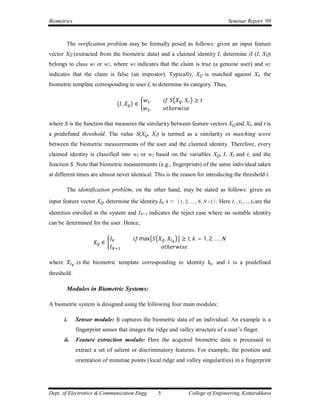 Biometrics                                                                                Seminar Report ’09



         The verification problem may be formally posed as follows: given an input feature
vector XQ (extracted from the biometric data) and a claimed identity I, determine if (I, XQ)
belongs to class w1 or w2, where w1 indicates that the claim is true (a genuine user) and w2
indicates that the claim is false (an impostor). Typically, XQ is matched against XI, the
biometric template corresponding to user I, to determine its category. Thus,

                                                     ,               ,     ≥
                                    ( ,   )∈
                                                     ,           ℎ

where S is the function that measures the similarity between feature vectors XQ and XI, and t is
a predefined threshold. The value S(XQ, XI) is termed as a similarity or matching score
between the biometric measurements of the user and the claimed identity. Therefore, every
claimed identity is classified into w1 or w2 based on the variables XQ, I, XI and t, and the
function S. Note that biometric measurements (e.g., fingerprints) of the same individual taken
at different times are almost never identical. This is the reason for introducing the threshold t.

         The identification problem, on the other hand, may be stated as follows: given an
input feature vector XQ, determine the identity Ik, k ∈ {1, 2, ... , N, N +1}. Here I1 , I2 ,..., IN are the
identities enrolled in the system and IN+1 indicates the reject case where no suitable identity
can be determined for the user. Hence,

                                               max           ,       ≥ ,    = 1, 2, … ,
                             ∈
                                                                 ℎ

where         ,      the biometric template corresponding to identity Ik, and t is a predefined
threshold.

         Modules in Biometric Systems:

A biometric system is designed using the following four main modules:

        i.        Sensor module: It captures the biometric data of an individual. An example is a
                  fingerprint sensor that images the ridge and valley structure of a user’s finger.
        ii.       Feature extraction module: Here the acquired biometric data is processed to
                  extract a set of salient or discriminatory features. For example, the position and
                  orientation of minutiae points (local ridge and valley singularities) in a fingerprint




Dept. of Electronics & Communication Engg.               5               College of Engineering, Kottarakkara
 