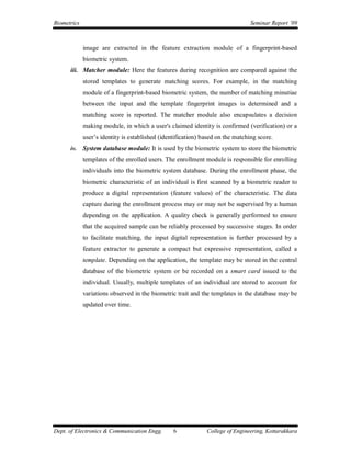 Biometrics                                                                      Seminar Report ’09



             image are extracted in the feature extraction module of a fingerprint-based
             biometric system.
      iii. Matcher module: Here the features during recognition are compared against the
             stored templates to generate matching scores. For example, in the matching
             module of a fingerprint-based biometric system, the number of matching minutiae
             between the input and the template fingerprint images is determined and a
             matching score is reported. The matcher module also encapsulates a decision
             making module, in which a user's claimed identity is confirmed (verification) or a
             user’s identity is established (identification) based on the matching score.
      iv.    System database module: It is used by the biometric system to store the biometric
             templates of the enrolled users. The enrollment module is responsible for enrolling
             individuals into the biometric system database. During the enrollment phase, the
             biometric characteristic of an individual is first scanned by a biometric reader to
             produce a digital representation (feature values) of the characteristic. The data
             capture during the enrollment process may or may not be supervised by a human
             depending on the application. A quality check is generally performed to ensure
             that the acquired sample can be reliably processed by successive stages. In order
             to facilitate matching, the input digital representation is further processed by a
             feature extractor to generate a compact but expressive representation, called a
             template. Depending on the application, the template may be stored in the central
             database of the biometric system or be recorded on a smart card issued to the
             individual. Usually, multiple templates of an individual are stored to account for
             variations observed in the biometric trait and the templates in the database may be
             updated over time.




Dept. of Electronics & Communication Engg.       6            College of Engineering, Kottarakkara
 