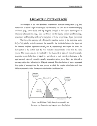 Biometrics                                                                       Seminar Report ’09




                     3. BIOMETRIC SYSTEM ERRORS

       Two samples of the same biometric characteristic from the same person (e.g., two
impressions of a user’s right index finger) are not exactly the same due to imperfect imaging
conditions (e.g., sensor noise and dry fingers), changes in the user’s physiological or
behavioral characteristics (e.g., cuts and bruises on the finger), ambient conditions (e.g.,
temperature and humidity) and user’s interaction with the sensor (e.g., finger placement).
       Therefore, the response of a biometric matching system is the matching score,
S(XQ, XI) (typically a single number), that quantifies the similarity between the input and
the database template representations (XQ and XI, respectively). The higher the score, the
more certain is the system that the two biometric measurements come from the same
person. The system decision is regulated by the threshold, t: pairs of biometric samples
generating scores higher than or equal to t are inferred as mate pairs (i.e., belonging to the
same person); pairs of biometric samples generating scores lower than t are inferred as
non-mate pairs (i.e., belonging to different persons). The distribution of scores generated
from pairs of samples from the same person is called the genuine distribution and from
different persons is called the impostor distribution (see Figure 2a).




                         Figure 2(a): FMR and FNMR for a given threshold t are
                       displayed over the genuine and impostor score distributions
 