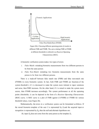 Biometrics                                                                           Seminar Report ’09




                     Figure 2(b): Choosing different operating points (t) results in
                    different FMR and FNMR. The curve relating FMR to FNMR
                      at different thresholds is referred to as Receiver Operating
                                        Characteristics (ROC).



       A biometric verification system makes two types of errors:
        i.    False Match: mistaking biometric measurements from two different persons to
              be from the same person.
        ii.   False Non-Match: mistaking two biometric measurements from the same
              person to be from two different persons.
       There is a trade-off between false match rate (FMR) and false non-match rate
(FNMR) in every biometric system. In fact, both FMR and FNMR are functions of the
system threshold t; if t is decreased to make the system more tolerant to input variations
and noise, then FMR increases. On the other hand, if t is raised to make the system more
secure, then FNMR increases accordingly. The system performance at all the operating
points (thresholds, t) can be depicted in the form of a Receiver Operating Characteristic
(ROC) curve. A ROC curve is a plot of FMR against (1-FNMR) or FNMR for various
threshold values, t (see Figure 2b).
       Mathematically, the errors in a verification system can be formulated as follows. If
the stored biometric template of the user I is represented by XI and the acquired input or
recognition is represented by XQ, then the null and alternate hypotheses are:
         H0: input XQ does not come from the same person as the template XI,
 