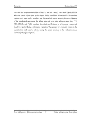 Biometrics                                                                Seminar Report ’09



FTE rate and the perceived system accuracy (FMR and FNMR). FTE errors typically occur
when the system rejects poor quality inputs during enrollment. Consequently, the database
contains only good quality templates and the perceived system accuracy improves. Because
of the interdependence among the failure rates and error rates, all these rates (i.e., FTE,
FTC, FNMR, and FMR) constitute important specifications in a biometric system, and
should be reported during performance evaluation. The accuracy of a biometric system in the
identification mode can be inferred using the system accuracy in the verification mode
under simplifying assumptions.




Dept. of Electronics & Communication Engg.   10          College of Engineering, Kottarakkara
 