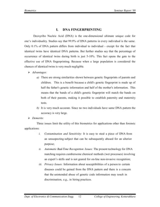 Biometrics                                                                          Seminar Report ’09




                                 I.   DNA FINGERPRINTING
       Deoxyribo Nucleic Acid (DNA) is the one-dimensional ultimate unique code for
one’s individuality. Studies say that 99.9% of DNA patterns in every individual is the same.
Only 0.1% of DNA pattern differs from individual to individual - except for the fact that
identical twins have identical DNA patterns. But further studies say that the percentage of
occurrence of identical twins during birth is just 5-10%. This fact opens the gate to the
effective use of DNA fingerprinting. Because when a large population is considered the
chances of identical twins is very much negligible.
   Advantages:
             a) There are strong similarities shown between genetic fingerprints of parents and
                   children. This is a benefit because a child's genetic fingerprint is made up of
                   half the father's genetic information and half of the mother's information. This
                   means that the bands of a child's genetic fingerprint will match the bands on
                   both of their parents, making it possible to establish paternity and maternity
                   tests.
             b) It is very much accurate. Since no two individuals have same DNA pattern the
                   accuracy is very large.
   Demerits:
             Three issues limit the utility of this biometrics for applications other than forensic
applications:
              i.      Contamination and Sensitivity: It is easy to steal a piece of DNA from
                      an unsuspecting subject that can be subsequently abused for an ulterior
                      purpose;
              ii.     Automatic Real-Time Recognition Issues: The present technology for DNA
                      matching requires cumbersome chemical methods (wet processes) involving
                      an expert’s skills and is not geared for on-line non-invasive recognition;
              iii. Privacy Issues: Information about susceptibilities of a person to certain
                      diseases could be gained from the DNA pattern and there is a concern
                      that the unintended abuse of genetic code information may result in
                      discrimination, e.g., in hiring practices.




Dept. of Electronics & Communication Engg.          12             College of Engineering, Kottarakkara
 