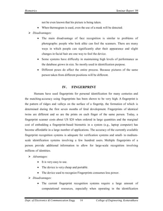 Biometrics                                                                     Seminar Report ’09



                 not be even known that his picture is being taken.
                When thermogram is used, even the use of a mask will be detected.
    Disadvantages:
                The main disadvantage of face recognition is similar to problems of
                 photographs: people who look alike can fool the scanners. There are many
                 ways in which people can significantly alter their appearance and slight
                 changes in facial hair are one way to fool the device.
                Some systems have difficulty in maintaining high levels of performance as
                 the database grows in size. So mostly used in identification purpose.
                Different poses do affect the entire process. Because pictures of the same
                 person taken from different positions will be different.



                                   IV.     FINGERPRINT
        Humans have used fingerprints for personal identification for many centuries and
the matching accuracy using fingerprints has been shown to be very high. A fingerprint is
the pattern of ridges and valleys on the surface of a fingertip, the formation of which is
determined during the first seven months of fetal development. Fingerprints of identical
twins are different and so are the prints on each finger of the same person. Today, a
fingerprint scanner costs about US $20 when ordered in large quantities and the marginal
cost of embedding a fingerprint-based biometric in a system (e.g., laptop computer) has
become affordable in a large number of applications. The accuracy of the currently available
fingerprint recognition systems is adequate for verification systems and small- to medium-
scale identification systems involving a few hundred users. Multiple fingerprints of a
person provide additional information to allow for large-scale recognition involving
millions of identities.
    Advantages:
                It is very easy to use.
                The device is very cheap and portable.
                The device used to recognize Fingerprints consumes less power.
    Disadvantages:
                The current fingerprint recognition systems require a large amount of
                 computational resources, especially when operating in the identification


Dept. of Electronics & Communication Engg.       14           College of Engineering, Kottarakkara
 