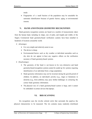 Biometrics                                                                          Seminar Report ’09



                 mode.
                Fingerprints of a small fraction of the population may be unsuitable for
                 automatic identification because of genetic factors, aging, or environmental
                 reasons.



        V.       HAND AND FINGER GEOMETRY RECOGNITION
       Hand geometry recognition systems are based on a number of measurements taken
from the human hand, including its shape, size of palm, and lengths and widths of the
fingers. Commercial hand geometry-based verification systems have been installed in
hundreds of locations around the world.
   Advantages:
                It is very simple and relatively easier to use.
                The device is cheap.
                Environmental factors such as dry weather or individual anomalies such as
                 dry skin do not appear to have any negative effects on the verification
                 accuracy of hand geometry-based systems.
   Disadvantages:
                The geometry of the hand is not known to be very distinctive and hand
                 geometry-based recognition systems cannot be scaled up for systems requiring
                 identification of an individual from a large population.
                Hand geometry information may not be invariant during the growth period of
                 children. In addition, an individual's jewelry (e.g., rings) or limitations in
                 dexterity (e.g., from arthritis), may pose further challenges in extracting the
                 correct hand geometry information.
                The physical size of a hand geometry-based system is large, and it cannot
                 be embedded in certain devices like laptops.



                                  VI.     IRIS SCANNING

       Iris recognition uses the iris-the colored circle that surrounds the pupil-as the
physical characteristic to be measured. The iris contains many randomly distributed




Dept. of Electronics & Communication Engg.        15               College of Engineering, Kottarakkara
 