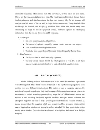 Biometrics                                                                         Seminar Report ’09



immutable structures, which means that, like snowflakes, no two irises are ever same.
Moreover, the iris does not change over time. The visual texture of the iris is formed during
fetal development and stabilizes during the first two years of life. An iris scanner will
analyze over 200 points of the iris, such as rings, furrows, corona, etc. Using standard video
technology, its features can be quickly recorded from about nine inches away, thus
eliminating the need for invasive physical contact. Software captures the identifying
information from the iris and stores it in a 256-byte code.

   Advantages:
                It is very easier to detect Artificial Irises.
                The pattern of iris is not changed by glasses, contact lens, and even surgery.
                Even twins have different patterns of Iris.
                This is the most secure form of Biometric Methodology after Retinal Scan.
   Disadvantages:
                The devices used to scan iris are very expensive.
                The user should remain still till the whole process is over. Due to all these
                 reasons iris recognition technology is used only in high security regions




                              VII.      RETINA SCANNING

       Retinal scanning involves an electronic scan of the retina-the innermost layer of the
wall of the eyeball. These blind vessels at the back of the Eye have unique pattern. Even
our two eyes have different retinal pattern. This pattern is used to recognize a person. By
emitting a beam of incandescent light that bounces off the person's retina and returns to
the scanner, a retinal scanning system quickly maps the eye's blood vessel pattern and
records it into an easily retrievable digitized database. The eye's natural reflective and
absorption properties are used to map a specific portion of the retinal vascular structure. A
device accomplishes this mapping, which uses a scan wheel/lens apparatus rotating at the
rate of six complete rotations per second to collect a total of 700 data points in the retina
during each rotation. Once the data is collected, it is digitized and stored as a 96-byte
template.




Dept. of Electronics & Communication Engg.          16            College of Engineering, Kottarakkara
 