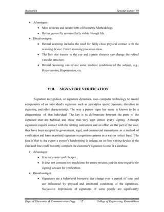 Biometrics                                                                     Seminar Report ’09



   Advantages:
                Most accurate and secure form of Biometric Methodology.
                Retina generally remains fairly stable through life.
   Disadvantages:
                Retinal scanning includes the need for fairly close physical contact with the
                 scanning device. Entire scanning process is slow.
                The fact that trauma to the eye and certain diseases can change the retinal
                 vascular structure.
                Retinal Scanning can reveal some medical conditions of the subject, e.g.,
                 Hypertension, Hypotension, etc.




                     VIII.      SIGNATURE VERIFICATION

       Signature recognition, or signature dynamics, uses computer technology to record
components of an individual's signature such as pen/stylus speed, pressure, direction in
signature, and other characteristics. The way a person signs her name is known to be a
characteristic of that individual. The key is to differentiate between the parts of the
signature that are habitual and those that vary with almost every signing. Although
signatures require contact with the writing instrument and an effort on the part of the user,
they have been accepted in government, legal, and commercial transactions as a method of
verification and have examined signature recognition systems as a way to reduce fraud. The
idea is that to the extent a person's handwriting is unique; an on-line writing device at the
checkout line could instantly compare the customer's signature to one in a database.
   Advantages:
                It is very easier and cheaper.
                It does not consume too much time for entire process; just the time required for
                 signing is taken for verification.
   Disadvantages:
                Signatures are a behavioral biometric that change over a period of time and
                 are influenced by physical and emotional conditions of the signatories.
                 Successive impressions of signatures of some people are significantly



Dept. of Electronics & Communication Engg.        17          College of Engineering, Kottarakkara
 