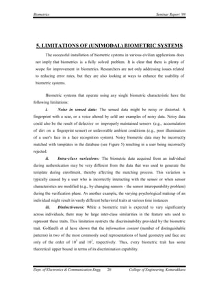 Biometrics                                                                     Seminar Report ’09




 5. LIMITATIONS OF (UNIMODAL) BIOMETRIC SYSTEMS
       The successful installation of biometric systems in various civilian applications does
 not imply that biometrics is a fully solved problem. It is clear that there is plenty of
 scope for improvement in biometrics. Researchers are not only addressing issues related
 to reducing error rates, but they are also looking at ways to enhance the usability of
 biometric systems.


       Biometric systems that operate using any single biometric characteristic have the
following limitations:
       i.      Noise in sensed data: The sensed data might be noisy or distorted. A
fingerprint with a scar, or a voice altered by cold are examples of noisy data. Noisy data
could also be the result of defective or improperly maintained sensors (e.g., accumulation
of dirt on a fingerprint sensor) or unfavorable ambient conditions (e.g., poor illumination
of a user's face in a face recognition system). Noisy biometric data may be incorrectly
matched with templates in the database (see Figure 5) resulting in a user being incorrectly
rejected.
       ii.     Intra-class variations: The biometric data acquired from an individual
during authentication may be very different from the data that was used to generate the
template during enrollment, thereby affecting the matching process. This variation is
typically caused by a user who is incorrectly interacting with the sensor or when sensor
characteristics are modified (e.g., by changing sensors - the sensor interoperability problem)
during the verification phase. As another example, the varying psychological makeup of an
individual might result in vastly different behavioral traits at various time instances
       iii.    Distinctiveness: While a biometric trait is expected to vary significantly
across individuals, there may be large inter-class similarities in the feature sets used to
represent these traits. This limitation restricts the discriminability provided by the biometric
trait. Golfarelli et al have shown that the information content (number of distinguishable
patterns) in two of the most commonly used representations of hand geometry and face are
only of the order of 105 and 103, respectively. Thus, every biometric trait has some
theoretical upper bound in terms of its discrimination capability.




Dept. of Electronics & Communication Engg.     20            College of Engineering, Kottarakkara
 