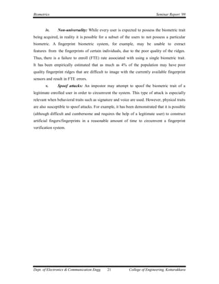 Biometrics                                                                   Seminar Report ’09



       iv.     Non-universality: While every user is expected to possess the biometric trait
being acquired, in reality it is possible for a subset of the users to not possess a particular
biometric. A fingerprint biometric system, for example, may be unable to extract
features from the fingerprints of certain individuals, due to the poor quality of the ridges.
Thus, there is a failure to enroll (FTE) rate associated with using a single biometric trait.
It has been empirically estimated that as much as 4% of the population may have poor
quality fingerprint ridges that are difficult to image with the currently available fingerprint
sensors and result in FTE errors.
       v.      Spoof attacks: An impostor may attempt to spoof the biometric trait of a
legitimate enrolled user in order to circumvent the system. This type of attack is especially
relevant when behavioral traits such as signature and voice are used. However, physical traits
are also susceptible to spoof attacks. For example, it has been demonstrated that it is possible
(although difficult and cumbersome and requires the help of a legitimate user) to construct
artificial fingers/fingerprints in a reasonable amount of time to circumvent a fingerprint
verification system.




Dept. of Electronics & Communication Engg.    21            College of Engineering, Kottarakkara
 