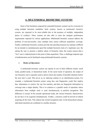 Biometrics                                                                      Seminar Report ’09




               6. MULTIMODAL BIOMETRIC SYSTEMS

        Some of the limitations imposed by unimodal biometric systems can be overcome by
using multiple biometric modalities. Such systems, known as multimodal biometric
systems, are expected to be more reliable due to the presence of multiple, independent
pieces of evidence. These systems are also able to meet the stringent performance
requirements imposed by various applications. Multimodal biometric systems address the
problem of non-universality, since multiple traits ensure sufficient population coverage.
Further, multimodal biometric systems provide anti-spoofing measures by making it difficult
for an intruder to simultaneously spoof the multiple biometric traits of a legitimate user. By
asking the user to present a random subset of biometric traits, the system ensures that a
“live” user is indeed present at the point of data acquisition. Thus, a challenge-response type
of authentication can be facilitated using multimodal biometric systems.


            Modes of Operation:

        A multimodal biometric system can operate in one of three different modes: serial
mode, parallel mode, or hierarchical mode. In the serial mode of operation, the output of
one biometric trait is typically used to narrow down the number of possible identities before
the next trait is used. This serves as an indexing scheme in an identification system. For
example, a multimodal biometric system using face and fingerprints could first employ
face information to retrieve the top few matches, and then use fingerprint information to
converge onto a single identity. This is in contrast to a parallel mode of operation where
information from multiple traits is used simultaneously to perform recognition. This
difference is crucial. In the cascade operational mode, the various biometric characteristics
do not have to be acquired simultaneously. Further, a decision could be arrived at without
acquiring all the traits. This reduces the overall recognition time. In the hierarchical scheme,
individual classifiers are combined in a treelike structure.




Dept. of Electronics & Communication Engg.     22              College of Engineering, Kottarakkara
 