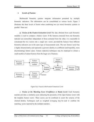 Biometrics                                                                     Seminar Report ’09



            Levels of Fusion:

        Multimodal biometric systems integrate information presented by multiple
biometric indicators. The information can be consolidated at various levels. Figure 3
illustrates the three levels of fusion when combining two (or more) biometric systems in
parallel. These are:


        a) Fusion at the Feature Extraction Level: The data obtained from each biometric
modality is used to compute a feature vector. If the features extracted from one biometric
indicator are (somewhat) independent of those extracted from the other, it is reasonable to
concatenate the two vectors into a single new vector, provided the features from different
biometric indicators are in the same type of measurement scale. The new feature vector has
a higher dimensionality and represents a person's identity in a different (and hopefully, more
discriminating) feature space. Feature reduction techniques may be employed to extract a
small number of salient features from the larger set of features.


                                                               System
                          Feature                             database
  Biometric              extraction
  snapshot                             Features
                          module
                                             Fusion           Matching           Decision Class
                                             Module           module             module Label

                          Feature
  Biometric              extraction    Features
  snapshot                module




                        Figure 3(a): Fusion at the Feature Extraction Level


        c) Fusion at the Matching Score (Confidence or Rank) Level: Each biometric
matcher provides a similarity score indicating the proximity of the input feature vector with
the template feature vector. These scores can be combined to assert the veracity of the
claimed identity. Techniques such as weighted averaging may be used to combine the
matching scores reported by the multiple matchers.




Dept. of Electronics & Communication Engg.        23          College of Engineering, Kottarakkara
 