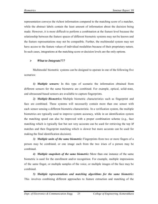 Biometrics                                                                    Seminar Report ’09



representation conveys the richest information compared to the matching score of a matcher,
while the abstract labels contain the least amount of information about the decision being
made. However, it is more difficult to perform a combination at the feature level because the
relationship between the feature spaces of different biometric systems may not be known and
the feature representations may not be compatible. Further, the multimodal system may not
have access to the feature values of individual modalities because of their proprietary nature.
In such cases, integrations at the matching score or decision levels are the only options.


            What to Integrate???

        Multimodal biometric systems can be designed to operate in one of the following five
scenarios:


        1) Multiple sensors: In this type of scenario the information obtained from
different sensors for the same biometric are combined. For example, optical, solid-state,
and ultrasound based sensors are available to capture fingerprints.
        2) Multiple Biometrics: Multiple biometric characteristics such as fingerprint and
face are combined. These systems will necessarily contain more than one sensor with
each sensor sensing a different biometric characteristic. In a verification system, the multiple
biometrics are typically used to improve system accuracy, while in an identification system
the matching speed can also be improved with a proper combination scheme (e.g., face
matching which is typically fast but not very accurate can be used for retrieving the top M
matches and then fingerprint matching which is slower but more accurate can be used for
making the final identification decision).
        3) Multiple units of the same biometric: Fingerprints from two or more fingers of a
person may be combined, or one image each from the two irises of a person may be
combined.
        4) Multiple snapshots of the same biometric: More than one instance of the same
biometric is used for the enrollment and/or recognition. For example, multiple impressions
of the same finger, or multiple samples of the voice, or multiple images of the face may be
combined.
        5) Multiple representations and matching algorithms for the same biometric:
This involves combining different approaches to feature extraction and matching of the




Dept. of Electronics & Communication Engg.     25            College of Engineering, Kottarakkara
 