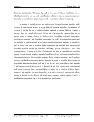 Biometrics                                                                 Seminar Report ’09



biometric characteristic. This could be used in two cases. Firstly, a verification or an
identification system can use such a combination scheme to make a recognition decision.
Secondly, an identification system may use such a combination scheme for indexing.


       In scenario 1, multiple sensors are used to sense the same biometric identifier while
scenario 2 uses multiple sensors to sense different biometric identifiers. An example of
scenario 1 may be the use of multiple cameras mounted to capture different views of a
person’s face. An example of scenario 2 is the use of a camera for capturing face and an
optical sensor to capture a fingerprint. While scenario 1 combines moderately independent
information, scenarios 2 and 3 combine independent (or weakly dependent) information and
are expected to result in a much larger improvement in recognition accuracy. In scenario 4,
only a single input may be acquired during recognition and matched with several stored
templates acquired during the one-time enrollment process; alternatively, more data
acquisitions may be made at the time of recognition and used to consolidate the matching
against a single/multiple template. Scenario 5 combines different representation and matching
algorithms to improve the recognition accuracy. In our opinion, scenarios 4 and 5 combine
strongly correlated measurements and are expected to result in a smaller improvement in
recognition accuracy than scenarios 2 and 3, but they are more cost effective than scenario
2 and more convenient than scenario 3. Scenarios 4 and 5 do require more computational
and storage resources than a unimodal biometric system but in principle, different feature
extractors and matchers can work in parallel. As a result, the overall response time of the
system is limited by the slowest individual feature extractor and/or matcher. Finally, a
combination of more than one of these scenarios may also be used.




Dept. of Electronics & Communication Engg.   26           College of Engineering, Kottarakkara
 