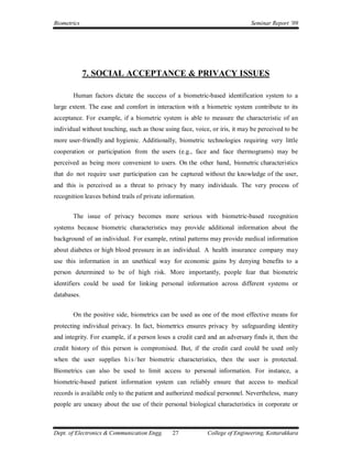Biometrics                                                                   Seminar Report ’09




             7. SOCIAL ACCEPTANCE & PRIVACY ISSUES

       Human factors dictate the success of a biometric-based identification system to a
large extent. The ease and comfort in interaction with a biometric system contribute to its
acceptance. For example, if a biometric system is able to measure the characteristic of an
individual without touching, such as those using face, voice, or iris, it may be perceived to be
more user-friendly and hygienic. Additionally, biometric technologies requiring very little
cooperation or participation from the users (e.g., face and face thermograms) may be
perceived as being more convenient to users. On the other hand, biometric characteristics
that do not require user participation can be captured without the knowledge of the user,
and this is perceived as a threat to privacy by many individuals. The very process of
recognition leaves behind trails of private information.


       The issue of privacy becomes more serious with biometric-based recognition
systems because biometric characteristics may provide additional information about the
background of an individual. For example, retinal patterns may provide medical information
about diabetes or high blood pressure in an individual. A health insurance company may
use this information in an unethical way for economic gains by denying benefits to a
person determined to be of high risk. More importantly, people fear that biometric
identifiers could be used for linking personal information across different systems or
databases.


       On the positive side, biometrics can be used as one of the most effective means for
protecting individual privacy. In fact, biometrics ensures privacy by safeguarding identity
and integrity. For example, if a person loses a credit card and an adversary finds it, then the
credit history of this person is compromised. But, if the credit card could be used only
when the user supplies h i s / her biometric characteristics, then the user is protected.
Biometrics can also be used to limit access to personal information. For instance, a
biometric-based patient information system can reliably ensure that access to medical
records is available only to the patient and authorized medical personnel. Nevertheless, many
people are uneasy about the use of their personal biological characteristics in corporate or



Dept. of Electronics & Communication Engg.     27           College of Engineering, Kottarakkara
 