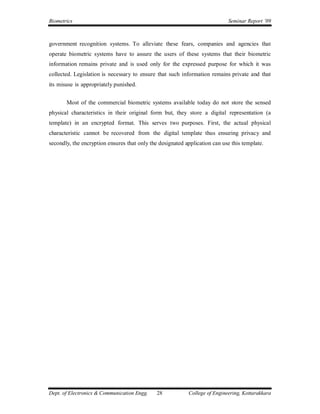 Biometrics                                                                  Seminar Report ’09



government recognition systems. To alleviate these fears, companies and agencies that
operate biometric systems have to assure the users of these systems that their biometric
information remains private and is used only for the expressed purpose for which it was
collected. Legislation is necessary to ensure that such information remains private and that
its misuse is appropriately punished.


       Most of the commercial biometric systems available today do not store the sensed
physical characteristics in their original form but, they store a digital representation (a
template) in an encrypted format. This serves two purposes. First, the actual physical
characteristic cannot be recovered from the digital template thus ensuring privacy and
secondly, the encryption ensures that only the designated application can use this template.




Dept. of Electronics & Communication Engg.    28           College of Engineering, Kottarakkara
 