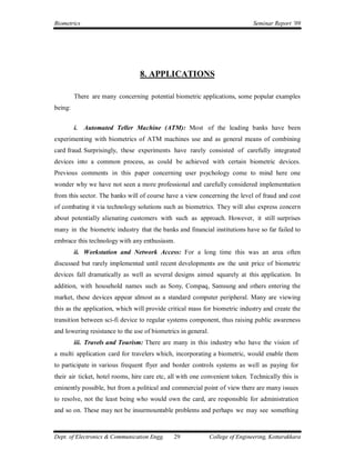 Biometrics                                                                      Seminar Report ’09




                                 8. APPLICATIONS

         There are many concerning potential biometric applications, some popular examples
being:


         i. Automated Teller Machine (ATM): Most of the leading banks have been
experimenting with biometrics of ATM machines use and as general means of combining
card fraud. Surprisingly, these experiments have rarely consisted of carefully integrated
devices into a common process, as could be achieved with certain biometric devices.
Previous comments in this paper concerning user psychology come to mind here one
wonder why we have not seen a more professional and carefully considered implementation
from this sector. The banks will of course have a view concerning the level of fraud and cost
of combating it via technology solutions such as biometrics. They will also express concern
about potentially alienating customers with such as approach. However, it still surprises
many in the biometric industry that the banks and financial institutions have so far failed to
embrace this technology with any enthusiasm.
         ii. Workstation and Network Access: For a long time this was an area often
discussed but rarely implemented until recent developments aw the unit price of biometric
devices fall dramatically as well as several designs aimed squarely at this application. In
addition, with household names such as Sony, Compaq, Samsung and others entering the
market, these devices appear almost as a standard computer peripheral. Many are viewing
this as the application, which will provide critical mass for biometric industry and create the
transition between sci-fi device to regular systems component, thus raising public awareness
and lowering resistance to the use of biometrics in general.
         iii. Travels and Tourism: There are many in this industry who have the vision of
a multi application card for travelers which, incorporating a biometric, would enable them
to participate in various frequent flyer and border controls systems as well as paying for
their air ticket, hotel rooms, hire care etc, all with one convenient token. Technically this is
eminently possible, but from a political and commercial point of view there are many issues
to resolve, not the least being who would own the card, are responsible for administration
and so on. These may not be insurmountable problems and perhaps we may see something



Dept. of Electronics & Communication Engg.     29              College of Engineering, Kottarakkara
 