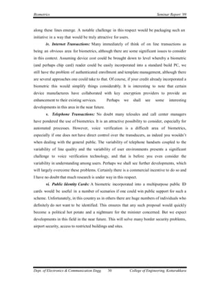 Biometrics                                                                          Seminar Report ’09



along these lines emerge. A notable challenge in this respect would be packaging such an
initiative in a way that would be truly attractive for users.
        iv. Internet Transactions: Many immediately of think of on line transactions as
being an obvious area for biometrics, although there are some significant issues to consider
in this context. Assuming device cost could be brought down to level whereby a biometric
(and perhaps chip card) reader could be easily incorporated into a standard build PC, we
still have the problem of authenticated enrollment and template management, although there
are several approaches one could take to that. Of course, if your credit already incorporated a
biometric this would simplify things considerably. It is interesting to note that certain
device manufactures have collaborated with key encryption providers to provide an
enhancement to their existing services.         Perhaps       we     shall   see   some     interesting
developments in this area in the near future.
        v. Telephone Transactions: No doubt many telesales and call center managers
have pondered the use of biometrics. It is an attractive possibility to consider, especially for
automated processes. However, voice verification is a difficult area of biometrics,
especially if one does not have direct control over the transducers, as indeed you wouldn’t
when dealing with the general public. The variability of telephone handsets coupled to the
variability of line quality and the variability of user environments presents a significant
challenge to voice verification technology, and that is before you even consider the
variability in understanding among users. Perhaps we shall see further developments, which
will largely overcome these problems. Certainly there is a commercial incentive to do so and
I have no doubt that much research is under way in this respect.
        vi. Public Identity Cards: A biometric incorporated into a multipurpose public ID
cards would be useful in a number of scenarios if one could win public support for such a
scheme. Unfortunately, in this country as in others there are huge numbers of individuals who
definitely do not want to be identified. This ensures that any such proposal would quickly
become a political hot potato and a nightmare for the minister concerned. But we expect
developments in this field in the near future. This will solve many border security problems,
airport security, access to restricted buildings and sites.




Dept. of Electronics & Communication Engg.      30                 College of Engineering, Kottarakkara
 