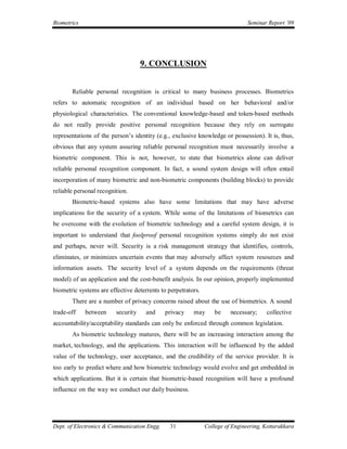 Biometrics                                                                     Seminar Report ’09




                                    9. CONCLUSION


       Reliable personal recognition is critical to many business processes. Biometrics
refers to automatic recognition of an individual based on her behavioral and/or
physiological characteristics. The conventional knowledge-based and token-based methods
do not really provide positive personal recognition because they rely on surrogate
representations of the person’s identity (e.g., exclusive knowledge or possession). It is, thus,
obvious that any system assuring reliable personal recognition must necessarily involve a
biometric component. This is not, however, to state that biometrics alone can deliver
reliable personal recognition component. In fact, a sound system design will often entail
incorporation of many biometric and non-biometric components (building blocks) to provide
reliable personal recognition.
       Biometric-based systems also have some limitations that may have adverse
implications for the security of a system. While some of the limitations of biometrics can
be overcome with the evolution of biometric technology and a careful system design, it is
important to understand that foolproof personal recognition systems simply do not exist
and perhaps, never will. Security is a risk management strategy that identifies, controls,
eliminates, or minimizes uncertain events that may adversely affect system resources and
information assets. The security level of a system depends on the requirements (threat
model) of an application and the cost-benefit analysis. In our opinion, properly implemented
biometric systems are effective deterrents to perpetrators.
       There are a number of privacy concerns raised about the use of biometrics. A sound
trade-off    between     security    and     privacy    may       be    necessary;     collective
accountability/acceptability standards can only be enforced through common legislation.
       As biometric technology matures, there will be an increasing interaction among the
market, technology, and the applications. This interaction will be influenced by the added
value of the technology, user acceptance, and the credibility of the service provider. It is
too early to predict where and how biometric technology would evolve and get embedded in
which applications. But it is certain that biometric-based recognition will have a profound
influence on the way we conduct our daily business.




Dept. of Electronics & Communication Engg.     31             College of Engineering, Kottarakkara
 