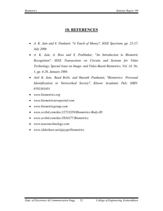 Biometrics                                                           Seminar Report ’09




                                 10. REFERENCES


    A. K. Jain and S. Pankanti, "A Touch of Money", IEEE Spectrum, pp. 22-27,
       July 2006
    A. K. Jain, A. Ross and S. Prabhakar, "An Introduction to Biometric
       Recognition", IEEE Transactions on Circuits and Systems for Video
       Technology, Special Issue on Image- and Video-Based Biometrics, Vol. 14, No.
       1, pp. 4-20, January 2004.
    Anil K. Jain, Ruud Bolle and Sharath Pankanti, "Biometrics: Personal
       Identification in Networked Society", Kluwer Academic Pub; ISBN:
       0792383451
    www.biometrics.org
    www.biometricnewsportal.com
    www.biometricgroup.com
    www.scribd.com/doc/12733359/Biometrics-Body-ID
    www.scribd.com/doc/3834277/Biometrics
    www.neurotechnology.com
    www.slideshare.net/ajayspi/biometrics




Dept. of Electronics & Communication Engg.   32     College of Engineering, Kottarakkara
 