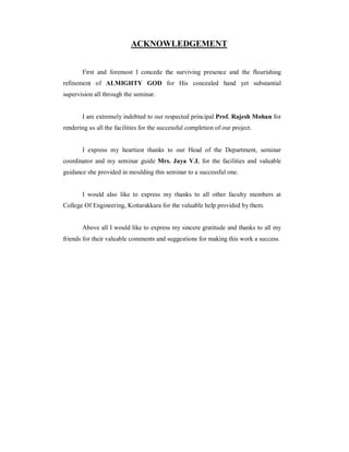 ACKNOWLEDGEMENT


       First and foremost I concede the surviving presence and the flourishing
refinement of ALMIGHTY GOD for His concealed hand yet substantial
supervision all through the seminar.


       I am extremely indebted to our respected principal Prof. Rajesh Mohan for
rendering us all the facilities for the successful completion of our project.


       I express my heartiest thanks to our Head of the Department, seminar
coordinator and my seminar guide Mrs. Jaya V.L for the facilities and valuable
guidance she provided in moulding this seminar to a successful one.


       I would also like to express my thanks to all other faculty members at
College Of Engineering, Kottarakkara for the valuable help provided by them.


       Above all I would like to express my sincere gratitude and thanks to all my
friends for their valuable comments and suggestions for making this work a success.
 