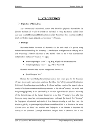 Biometrics                                                                  Seminar Report ’09




                                 1. INTRODUCTION

     Definition of Biometrics:

       Any automatically measurable, robust and distinctive physical characteristic or
personal trait that can be used to identify an individual or verify the claimed identity of an
individual is called Biometrical Identification or simply Biometrics. It’s a combination of two
Greek words: Bios means Life and Metrics means To Measure.

     History:

       Motivation behind invention of Biometrics is the basic need of a person being
authenticated automatically and accurately. Authentication is the process of verifying that a
user requesting a network resource is who he/she claims to be or not. Conventional
authentication methods are based on two types:

                Something that you “have” – e.g., Key, Magnetic Card or Smart card.
                Something that you “know” – e.g., PIN or Password

       Biometric authentication method uses personal features i.e.

                Something you “are”.

       Humans have used body characteristics such as face, voice, gait, etc. for thousands
of years to recognize each other. Alphonse Bertillon, chief of the criminal identification
division of the police department in Paris, developed and then practiced the idea of using a
number of body measurements to identify criminals in the mid 19th century. Just as his idea
was gaining popularity, it was obscured by a far more significant and practical discovery
of the distinctiveness of the human fingerprints in the late 19th century. Soon after this
discovery, many major law enforcement departments embraced the idea of first “booking”
the fingerprints of criminals and storing it in a database (actually, a card file). Later, the
leftover (typically, fragmentary) fingerprints (commonly referred to as latents) at the scene
of crime could be “lifted” and matched with fingerprints in the database to determine the
identity of the criminals. Although biometrics emerged from its extensive use in law




Dept. of Electronics & Communication Engg.    1            College of Engineering, Kottarakkara
 