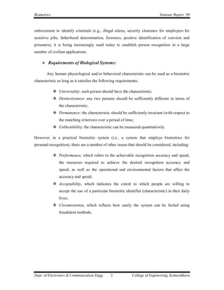 Biometrics                                                                      Seminar Report ’09



enforcement to identify criminals (e.g., illegal aliens, security clearance for employees for
sensitive jobs, fatherhood determination, forensics, positive identification of convicts and
prisoners), it is being increasingly used today to establish person recognition in a large
number of civilian applications.

     Requirements of Biological Systems:

       Any human physiological and/or behavioral characteristic can be used as a biometric
characteristic as long as it satisfies the following requirements:

              Universality: each person should have the characteristic;
              Distinctiveness: any two persons should be sufficiently different in terms of
                the characteristic;
              Permanence: the characteristic should be sufficiently invariant (with respect to
                the matching criterion) over a period of time;
              Collectability: the characteristic can be measured quantitatively.

However, in a practical biometric system (i.e., a system that employs biometrics for
personal recognition), there are a number of other issues that should be considered, including:

              Performance, which refers to the achievable recognition accuracy and speed,
                the resources required to achieve the desired recognition accuracy and
                speed, as well as the operational and environmental factors that affect the
                accuracy and speed;
              Acceptability, which indicates the extent to which people are willing to
                accept the use of a particular biometric identifier (characteristic) in their daily
                lives;
              Circumvention, which reflects how easily the system can be fooled using
                fraudulent methods.




Dept. of Electronics & Communication Engg.      2             College of Engineering, Kottarakkara
 