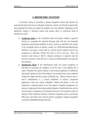 Biometrics                                                                      Seminar Report ’09




                              2. BIOMETRIC SYSTEMS

       A biometric system is essentially a pattern recognition system that operates by
acquiring biometric data from an individual, extracting a feature set from the acquired data,
and comparing this feature set against the template set in the database. Depending on the
application context, a biometric system may operate either in verification mode or
identification mode:

            Verification Mode: In the verification mode, the system validates a person’s
             identity by comparing the captured biometric data with her own biometric
             template(s) stored system database. In such a system, an individual who desires
             to be recognized claims an identity, usually via a PIN (Personal Identification
             Number), a user name, a smart card, etc., and the system conducts a one-to- one
             comparison to determine whether the claim is true or not (e.g., “Does this
             biometric data belong to Bob?”). Identity verification is typically used for
             positive recognition, where the aim is to prevent multiple people from using the
             same identity.
            Identification Mode: In the identification mode, the system recognizes an
             individual by searching the templates of all the users in the database for a
             match. Therefore, the system conducts a one-to-many comparison to establish an
             individual’s identity (or fails if the subject is not enrolled in the system database)
             without the subject having to claim an identity (e.g., “Whose biometric data is
             this?”).   Identification is a critical component in negative recognition
             applications where the system establishes whether the person is who she
             (implicitly or explicitly) denies to be. The purpose of negative recognition is to
             prevent a single person from using multiple identities. Identification may also be
             used in positive recognition for convenience (the user is not required to claim an
             identity). While traditional methods of personal recognition such as passwords,
             PINs, keys, and tokens may work for positive recognition, negative recognition
             can only be established through biometrics.




Dept. of Electronics & Communication Engg.       3            College of Engineering, Kottarakkara
 