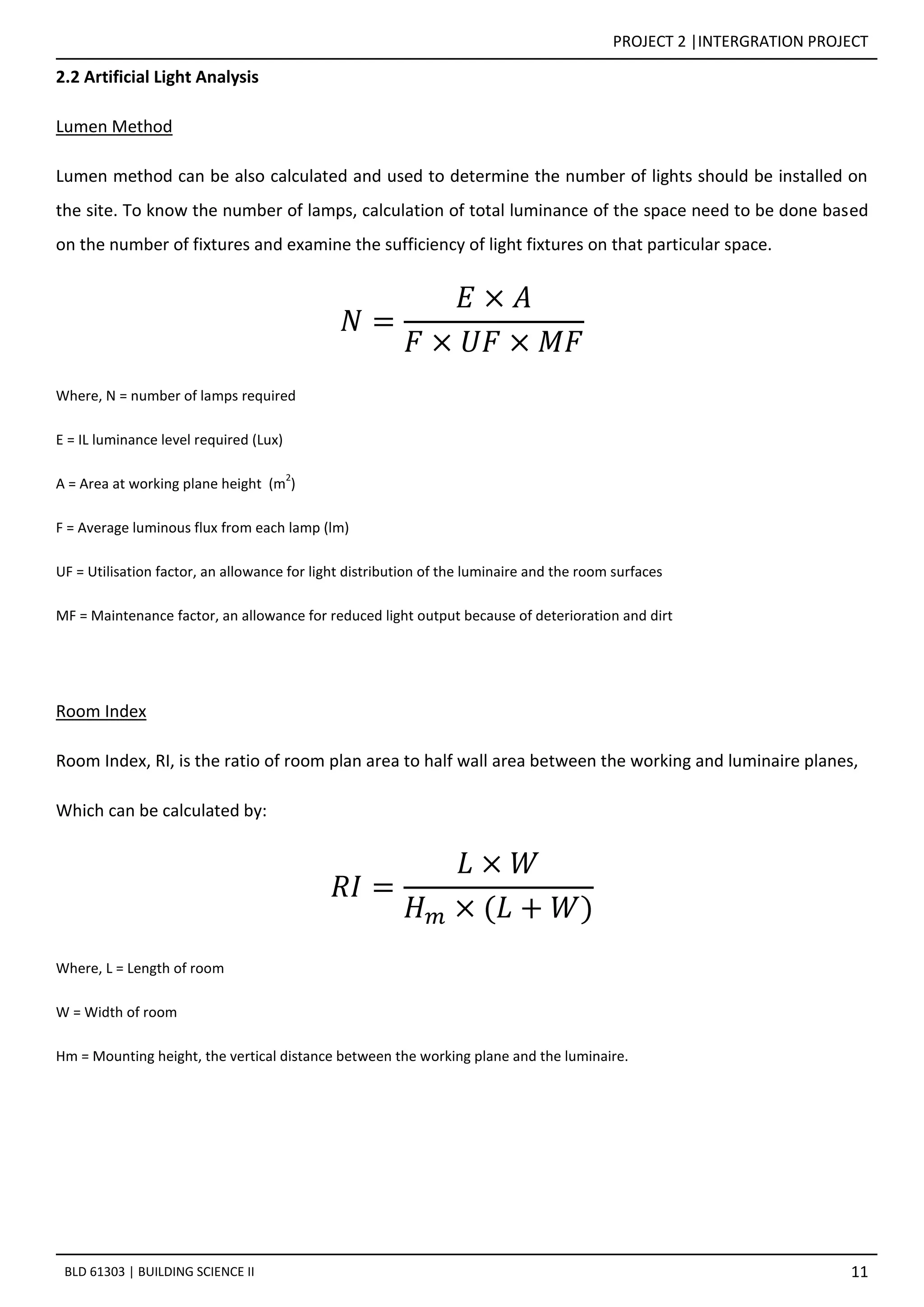 PROJECT 2 |INTERGRATION PROJECT
11BLD 61303 | BUILDING SCIENCE II
2.2 Artificial Light Analysis
Lumen Method
Lumen method can be also calculated and used to determine the number of lights should be installed on
the site. To know the number of lamps, calculation of total luminance of the space need to be done based
on the number of fixtures and examine the sufficiency of light fixtures on that particular space.
𝑁 =
𝐸 × 𝐴
𝐹 × 𝑈𝐹 × 𝑀𝐹
Where, N = number of lamps required
E = IL luminance level required (Lux)
A = Area at working plane height (m
2
)
F = Average luminous flux from each lamp (lm)
UF = Utilisation factor, an allowance for light distribution of the luminaire and the room surfaces
MF = Maintenance factor, an allowance for reduced light output because of deterioration and dirt
Room Index
Room Index, RI, is the ratio of room plan area to half wall area between the working and luminaire planes,
Which can be calculated by:
𝑅𝐼 =
𝐿 × 𝑊
𝐻 𝑚 × (𝐿 + 𝑊)
Where, L = Length of room
W = Width of room
Hm = Mounting height, the vertical distance between the working plane and the luminaire.
 