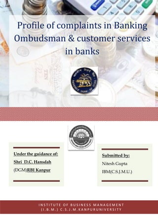 Profile of complaints in Banking
Ombudsman & customer services
in banks
I N S T I T U T E O F B U S I N E S S M A N A G E M E N T
( I . B . M . ) C . S . J . M . K A N P U R U N I V E R S I T Y
Under the guidance of:
Shri D.C. Hansdah
(DGM)RBI Kanpur
Submitted by:
Nitesh Gupta
IBM(C.S.J.M.U.)
 