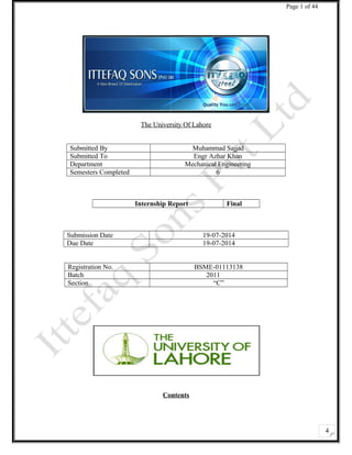 4 
Page 1 of 44 
The University Of Lahore 
Submitted By Muhammad Sajjad 
Submitted To Engr Azhar Khan 
Department Mechanical Engineering 
Semesters Completed 6 
Internship Report Final 
Submission Date 19-07-2014 
Due Date 19-07-2014 
Registration No. BSME-01113138 
Batch 2011 
Section “C” 
Contents 
 