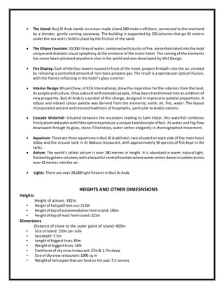  The Island:Burj Al Arab stands on a man-made island 280 meters offshore, connected to the mainland
by a slender, gently curving causeway. The building is supported by 250 columns that go 45 meters
under the sea and is held in place by the friction of the sand.
 The Ellipse Fountain:20,000 litresof water,combinedwithburstsof fire,are orchestratedintothe most
unique and dramatic visual symphony at the entrance of the iconic hotel. This taming of the elements
has never been achieved anywhere else in the world and was developed by Wet Design.
 Fire Display: Each of the four towerslocatedinfront of the hotel, propels fireballs into the air, created
by releasing a controlled amount of non-toxic propane gas. The result is a spectacular optical illusion,
with the flames reflecting in the hotel’s glass exterior.
 Interior Design:KhuanChew,of KCA International,drew the inspiration for the interiors from the land,
itspeople andculture.Once adesertwithnomadicpeople, it has been transformed into an emblem of
newprosperity. Burj Al Arab is a symbol of this change, designed in impressive palatial proportions. A
robust and vibrant colour palette was derived from the elements; earth, air, fire, water. The layout
incorporated ancient and revered traditions of hospitality, particular to Arabic nations.
 Cascade Waterfall: Situated between the escalators leading to Sahn Eddar, this waterfall combines
finelyatomizedwaterwithfibreopticstoproduce a unique kaleidoscope effect. As water and fog flow
downward through its glass, stone-filled steps, water arches elegantly in choreographed movement.
 Aquarium: There are three aquariumsinBurj Al Arabhotel,twosituatedon each side of the main hotel
lobby and the circular tank in Al Mahara restaurant, with approximately 50 species of fish kept in the
tanks.
 Atrium: The world’s tallest atrium is over 180 metres in height. It is abundant in warm, natural light,
flankedbygoldencolumns,withabeautiful centralfountainwhere waterarchesdance insuddenbursts
over 42 metres into the air.
 Lights: There are over 28,000 light fixtures in Burj Al Arab.
HEIGHTS AND OTHER DIMESNSIONS
Heights
Height of atrium: 182m
• Heightof helipadfromsea:212M
• Heightof top of accommodationfromisland:190m
• Heightof top of mast fromisland:321m
Dimensions
Distance of shore to the outer point of island: 450m
• Size of island:150m per side
• Seadepth:7.5m
• Lengthof biggesttruss:85m
• Weightof biggesttruss:165t
• Cantileverof skyviewrestaurant:27m& 1.7m deep
• Size of skyviewrestaurant:1000 sq m
• Weightof helicopterthatcan landon the pad: 7.5 tonnes
 