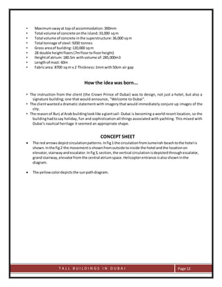 T A L L B U I L D I N G S I N D U B A I Page 12
• Maximumswayat top of accommodation:300mm
• Total volume of concrete onthe island:33,000 sqm
• Total volume of concrete inthe superstructure:36,000 sqm
• Total tonnage of steel:9200 tonnes
• Gross areaof building:120,000 sqm
• 28 double heightfloors(7mfloortofloorheight)
• Heightof atrium:180.5m withvolume of:285,000m3
• Lengthof mast: 60m
• Fabricarea: 8700 sq m x 2 Thickness:1mmwith50cm air gap
How the idea was born...
• The instruction from the client (the Crown Prince of Dubai) was to design, not just a hotel, but also a
signature building; one that would announce, "Welcome to Dubai".
• The clientwanteda dramatic statement with imagery that would immediately conjure up images of the
city.
• The reasonof Burj al Arab buildinglooklike agiantsail- Dubai is becoming a world resort location, so the
buildinghadtosay holiday, fun and sophistication all things associated with yachting. This mixed with
Dubai's nautical heritage it seemed an appropriate shape.
CONCEPT SHEET
 The red arrowsdepictcirculationpatterns.Infig1 the circulationfromJumeirah beachtothe hotel is
shown.Inthe fig2 the movementisshownfromoutside toinside the hotel andthe locationon
elevator,stairwayandescalator.Infig3,section,the vertical circulationisdepictedthroughescalator,
grand stairway,elevatorfrom the central atriumspace.Helicopterentrance isalsoshowninthe
diagram.
 The yellowcolordepictsthe sunpathdiagram.
 