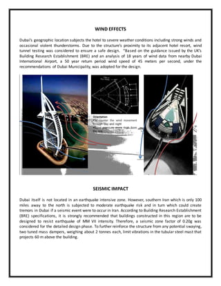 WIND EFFECTS
Dubai’s geographic location subjects the hotel to severe weather conditions including strong winds and
occasional violent thunderstorms. Due to the structure’s proximity to its adjacent hotel resort, wind
tunnel testing was considered to ensure a safe design. “Based on the guidance issued by the UK’s
Building Research Establishment (BRE) and an analysis of 18 years of wind data from nearby Dubai
International Airport, a 50 year return period wind speed of 45 meters per second, under the
recommendations of Dubai Municipality, was adopted for the design.
SEISMIC IMPACT
Dubai itself is not located in an earthquake intensive zone. However, southern Iran which is only 100
miles away to the north is subjected to moderate earthquake risk and in turn which could create
tremors in Dubai if a seismic event were to occur in Iran. According to Building Research Establishment
(BRE) specifications, it is strongly recommended that buildings constructed in this region are to be
designed to resist earthquake of MM VII intensity. Therefore, a seismic zone factor of 0.20g was
considered for the detailed design phase. To further reinforce the structure from any potential swaying,
two tuned mass dampers, weighing about 2 tonnes each, limit vibrations in the tubular steel mast that
projects 60 m above the building.
 