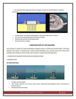 T A L L B U I L D I N G S I N D U B A I Page 18
• 2m diameter 43m deep piles driven through island and sea bed below to stabilize
structure.
• Island interior excavated and temporary sheet pile coffer dam inserted
• 2m thick concrete plug slab laid at base of island
• Reinforced concrete retaining wall built
• Basement floors created
CONSTRUCTION OF THE BUILDING
The structure is made of a steel exoskeleton wrapped around a reinforced concrete tower. The space
between the wings is enclosed by a Teflon-coated fiberglass sail, curving across the front of the
building and creating an atrium inside. The structure is made of the following parts:
1. REINFORCED CONCRETE STRUCTURE (IN CONSTRUCTION)
2.EXOSKELETON
IN CONSTRUCTION:
• V shape concrete tower
• Two "wings" spread in a V to form a vast "mast", while the space between them is enclosed in a
massive atrium.
• Reinforced concrete tower
 