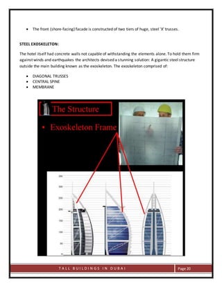 T A L L B U I L D I N G S I N D U B A I Page 20
 The front (shore-facing) facade is constructed of two tiers of huge, steel 'X' trusses.
STEEL EXOSKELETON:
The hotel itself had concrete walls not capable of withstanding the elements alone. To hold them firm
against winds and earthquakes the architects devised a stunning solution: A gigantic steel structure
outside the main building known as the exoskeleton. The exoskeleton comprised of:
 DIAGONAL TRUSSES
 CENTRAL SPINE
 MEMBRANE
 
