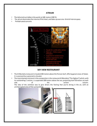 ATRIUM
• The tallestatriumlobbyinthe world,at180 meters(590 ft).
• The atriumdominatesthe interiorof the hotel,andtakesupoverone-thirdof interiorspace.
• Prefabricatedconcrete
SKY VIEW RESTAURANT
• The Al Muntaha restaurantislocated200 metersabove the Persian Gulf, offering great views of Dubai.
It is accessed by a panoramic elevator.
• The most dramaticelementinthe compositionisthe restaurantAl Muntaha("The Highest") which,with
its outstanding C section, is suspended 200 meters above the sea, projecting itself 30 meters on each
side of the central column.
The idea of the architect was to give diners the feeling that you're dining in the air, with an
uninterrupted view of the surroundings.
 