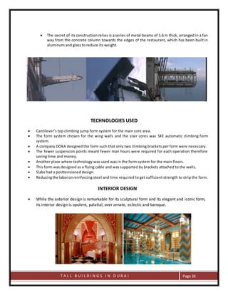 T A L L B U I L D I N G S I N D U B A I Page 26
 The secret of its construction relies is a series of metal beams of 1.6 m thick, arranged in a fan
way from the concrete column towards the edges of the restaurant, which has been built in
aluminum and glass to reduce its weight.
TECHNOLOGIES USED
 Cantilever’s top climbing jump form system for the main core area.
 The form system chosen for the wing walls and the stair cores was SKE automatic climbing form
system.
 A company DOKA designed the form such that only two climbing brackets per form were necessary.
 The fewer suspension points meant fewer man hours were required for each operation therefore
saving time and money.
 Another place where technology was used was in the form system for the main floors.
 This form was designed as a flying cable and was supported by brackets attached to the walls.
 Slabs had a posttensioned design.
 Reducingthe laboronreinforcing steel and time required to get sufficient strength to strip the form.
INTERIOR DESIGN
 While the exterior design is remarkable for its sculptural form and its elegant and iconic form,
its interior design is opulent, palatial, over ornate, eclectic and baroque.
 