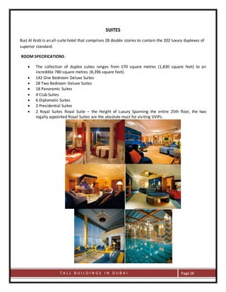 T A L L B U I L D I N G S I N D U B A I Page 28
SUITES
Burj Al Arab is an all-suite hotel that comprises 28 double stories to contain the 202 luxury duplexes of
superior standard.
ROOM SPECIFICATIONS:
 The collection of duplex suites ranges from 170 square metres (1,830 square feet) to an
incredible 780 square metres (8,396 square feet).
 142 One Bedroom Deluxe Suites
 28 Two Bedroom Deluxe Suites
 18 Panoramic Suites
 4 Club Suites
 6 Diplomatic Suites
 2 Presidential Suites
 2 Royal Suites Royal Suite – the Height of Luxury Spanning the entire 25th floor, the two
regally appointed Royal Suites are the absolute must for visiting VVIPs.
 