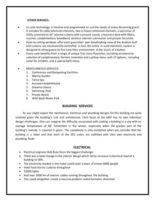 OTHER SERVICES:
 In-suite technology is intuitive and programmed to suit the needs of every discerning guest.
It includes 93 cable television channels, two in-house television channels, a vast array of
DVDs screened on 42” plasma screens with surround sound, a business desk with iMacs,
scanner, complimentary broadband wireless internet connection and private facsimile.
 Floor-to-ceiling windows offer each guest their own breathtaking view of the Arabian Gulf
and curtains are electronically controlled. In fact, the entire in-suite electronic system is
designed to allow guests to fine tune their environment at the touch of a button.
 Every suite benefits from a range of unique first-class flourishes, including an extensive
selection of complimentary Hermès amenities and a pillow menu with 17 options, including
some for children, and a special bath menu.
 MISCELANEOUS SERVICES:
1. Conference and Banqueting Facilities
2. Marina Garden
3. Talise Spa
4. Assawan Amphitheatre
5. Diwania Library
6. Swimming Pool
7. Private Beach
8. Wild Wadi Water Park
BUILDING SERVICES
As you might expect the mechanical, electrical and plumbing designs for this building are quite
involved given the building’s size and architecture. Each facet of the MEP has its own individual
design challenges. One can imagine the difficulty associated with cooling a building in a city with an
average temperature of 80˚ Fahrenheit in the winter, especially when the greater part of the
building’s outside is covered in glass. The complexity is only multiplied when you consider that the
building is a hotel and that each of the 202 suites are outfitted with their own electricity and
plumbing feeds.
ELECTRICAL
 Electrical engineer Rob Roos faces the biggest challenge:
 There was a total change in the interior design which led to increase in electrical load of a
building to 50%.
 The electricity needed in this hotel could cater a town of almost 6000 people
 Hotel had electric curtains throughout
 52000 lights
 And over 5000 km of electric cables running throughout the building
 This could altogether create a massive problem called harmonic distortion
 