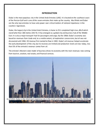 INTRODUCTION
Dubai is the most populous city in the United Arab Emirates (UAE). It is located on the southeast coast
of the Persian Gulf and is one of the seven emirates that make up the country. Abu Dhabi and Dubai
are the only two emirates to have veto power over critical matters of national importance in the
country's legislature.
Dubai, the largest city in the United Arab Emirates, is home to 911 completed high-rises, 88 of which
stand taller than 180 metres (591 ft). It has emerged as a global city and business hub of the Middle
East. It is also a major transport hub for passengers and cargo. By the 1960s Dubai's economy was
based on revenues from trade and, to a smaller extent, oil exploration concessions, but oil was not
discovered until 1966. Oil revenue first started to flow in 1969. Dubai's oil revenue helped accelerate
the early development of the city, but its reserves are limited and production levels are low: today, less
than 5% of the emirate's revenue comes from oil.
The emirate's Western-style model of business drives its economy with the main revenues now coming
from tourism, aviation, real estate, and financial services.
As of 2012, Dubai is the 22nd most expensive city in the world and the most expensive city in the Middle East.
 