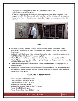 T A L L B U I L D I N G S I N D U B A I Page 30
 This can melt the sheathing around the wire and cause a massive fire
 He devises a harmonic filter system
 1st it detects the electronic distortion the n it sends the current and then sends the mirror
image to cancel it. This phenomena is called anti-phase just like noise cancelling headphones
 He stored the filters on the mechanical floors and at the point where electricity enters the
building.
HVAC
 Burj Al Arab is one of the most luxurious and the only 5-star hotel. Keeping the indoor
environment comfortable, to make the customers and employees happy is of the utmost
importance.
 In Dubai, U.A.E ( the location of the building), the weather in the summer time could reach up
to 50°C (122°F) and the humidity level gets very high.
 The HVAC system must supply and accommodate for those extreme weather conditions.
 The HVAC system however does not have any innovative or new design element that makes the
system in this building special.
 Therefore designing a HVAC system for the building would not be too challenging due to no
innovative ideas.
 However the structural and architectural analysis has very innovative and challenging aspects
that came into the design of the building, which in turn would help with Cooling and Heating
loads for the HVAC system.
CALCULATED LOADS FOR COOLING:
Total Cooling Load: 32,000,000 BTU/hr
Total Cooling Load (W): 3,200,000 W
Total Cooling Load (Tons): 2,700 Tons
Seasonal Cost: $700,000 /season
Seasonal Cost per Floor Area: $0.58 /ft^2 -season
Annual Cost: $2,800,000 /year
Annual Cost per Floor Area: $2.33 /ft^2 - year
 