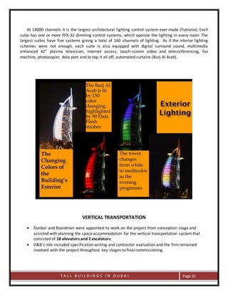 T A L L B U I L D I N G S I N D U B A I Page 32
At 14000 channels it is the largest architectural lighting control system ever made (Futronix). Each
suite has one or more PFX-32 dimming control systems, which operate the lighting in every room. The
largest suites have five systems giving a total of 160 channels of lighting. As if the interior lighting
schemes were not enough, each suite is also equipped with digital surround sound, multimedia
enhanced 42” plasma television, internet access, touch-screen video and teleconferencing, fax
machine, photocopier, data port and to top it all off, automated curtains (Burj Al Arab).
VERTICAL TRANSPORTATION
 Dunbar and Boardman were appointed to work on the project from conception stage and
assisted with planning the space accommodation for the vertical transportation systemthat
consisted of 18 elevators and 2 escalators.
 D&B’s role included specification writing and contractor evaluation and the firm remained
involved with the project throughout key stages to final commissioning.
 