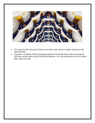  The Tower has 202 suites over 28 levels; each suite is two storeys in height, equating to a 60
storey building.
 The tower is served by 18 lifts including the private lift to the two Royal Suites occupying the
25th floor and the express glass lifts to the Al Muntaha – the sky-view restaurant that is located
200m above sea-level.
 