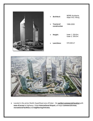  Located in the prime Sheikh Zayed Road area of Dubai - the perfect commercial location with
ease of access to highways, Dubai International Airport, all major commercial areas,
recreational facilities and neighboring Emirates.
 Architect:
NORR Architects,
Hazel W.S. Wong
 Year(s) of
construction
1996-2000
 Height: tower 1: 354.6m,
tower 2: 309.0m
 Land Area: 570.000 m²
 