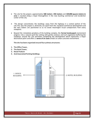 T A L L B U I L D I N G S I N D U B A I Page 36
 The site for the project, approximately 500 meters -350 meters and 169,000 square meters in
area is located along a major thoroughfare in the new bustling commercial and residential
center of the city.
 The design concentrates the buildings away from the highway in a central portion of the
site.This way the project is distinctly set apart from the standard commercial development and
the twin towers are positioned so as to create meaningful visual compositions from every
viewpoint.
 Beyond the immediate periphery of the building complex, the formal landscaped environment
progress into a natural park-like setting with gentle contours and lush vegetation buffering the
roadways around the site perimeter completing the development which represents a major
destination point and offers a sense of an oasis amidst an urban concrete environment.
The site has been organized around four primary structures:
1. The Office Tower,
2. The Hotel Tower,
3. Retail Podium
4. And Associated Parking Buildings.
2. HOTEL BUILDING
1. OFFICE
BUILDING
 